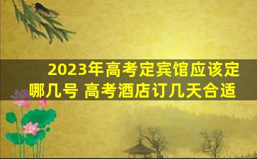 2023年高考定宾馆应该定哪几号 高考酒店订几天合适